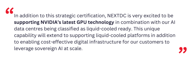 In addition to this strategic certification, NEXTDC is very excited to be supporting NVIDIA’s latest GPU technology in combination with our AI data centres being classified as liquid-cooled ready.